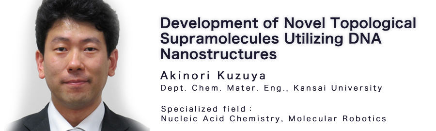 Akinori Kuzuya Dept. Chem. Mater. Eng., Kansai University Specialized field：Nucleic Acid Chemistry, Molecular Robotics 
