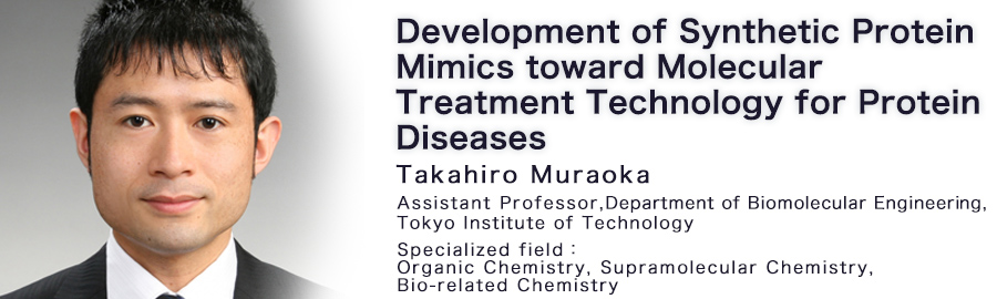 Takahiro Muraoka Assistant Professor Department of Biomolecular Engineering, Graduate School of Bioscience and Biotechnology Tokyo Institute of Technology Specialized field : Organic Chemistry, Supramolecular Chemistry, Bio-related Chemistry