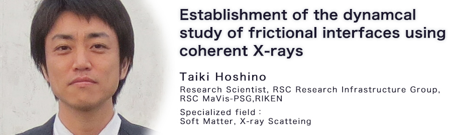 Taiki Hoshino Research Scientist RSC Research Infrastructure Group RSC MaVis-PSG RIKEN Specialized field : Soft Matter, X-ray Scatteing