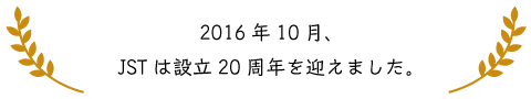 2016年10月、JSTは創立20周年を迎えました。