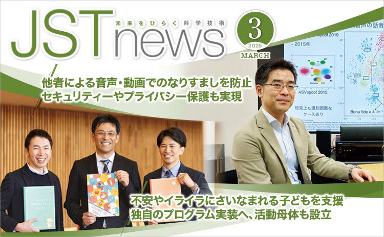 広報誌JSTnews2025年03月号　他者による音声・動画でのなりすましを防止 セキュリティーやプライバシー保護も実現 不安やイライラにさいなまれる子どもを支援 独自のプログラム実装へ、活動母体も設立