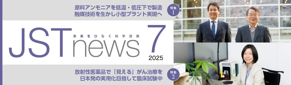 広報誌JSTnews2025年07月号　原料アンモニアを低温・低圧下で製造 触媒技術を生かし小型プラント実現へ 放射性医薬品で「見える」がん治療を 日本発の実用化目指して臨床試験中