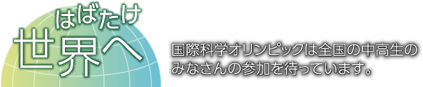 はばたけ世界へ 国際科学オリンピックは全国の中高生のみなさんの参加を待っています。