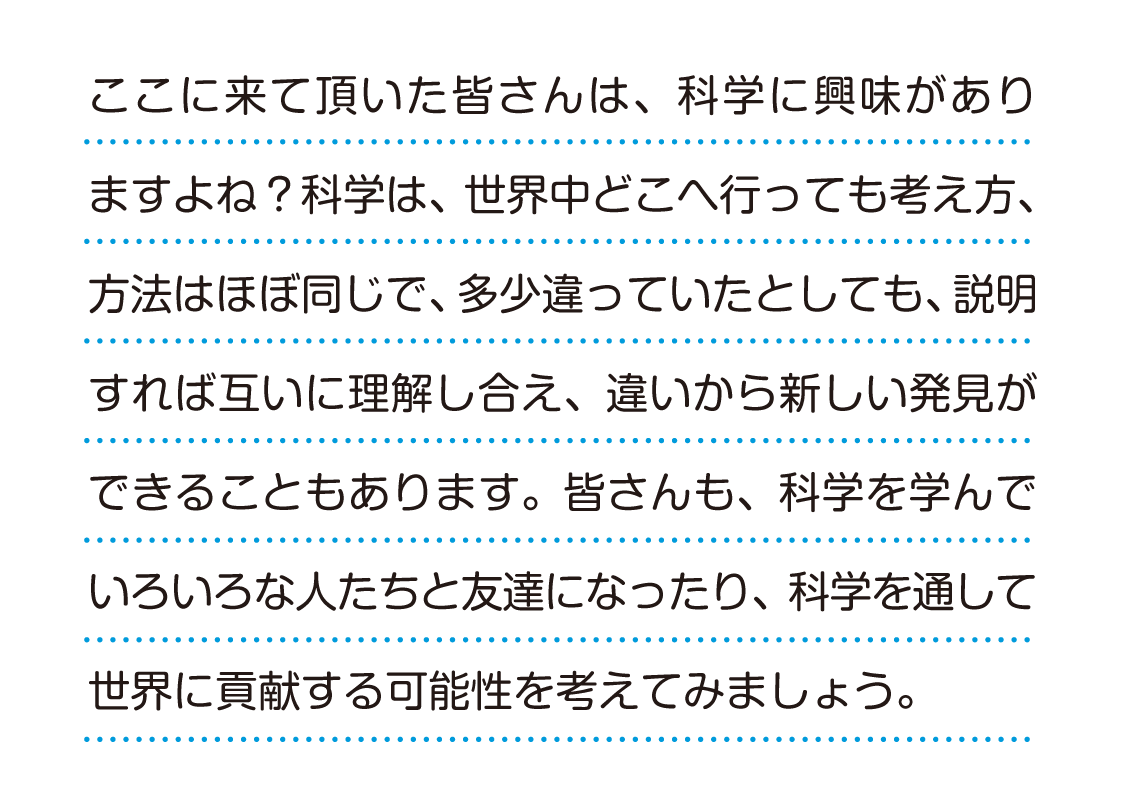 ここに来ていただいた皆さんは、科学に興味がありますよね？ 科学は、世界中どこへ行っても考え方、方法はほぼ同じで、多少違っていたとしても、説明すれば互いに理解し合え、違いから新しい発見ができることもあります。皆さんも、科学を学んで色々な人たちと友達になったり、科学を通して世界に貢献する可能性を考えてみましょう。