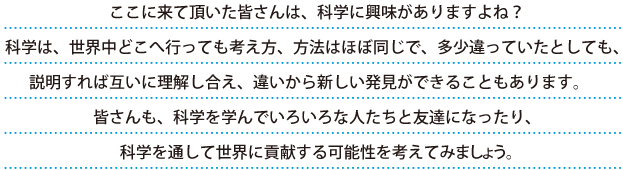 ここに来ていただいた皆さんは、科学に興味がありますよね？ 科学は、世界中どこへ行っても考え方、方法はほぼ同じで、多少違っていたとしても、説明すれば互いに理解し合え、違いから新しい発見ができることもあります。皆さんも、科学を学んで色々な人たちと友達になったり、科学を通して世界に貢献する可能性を考えてみましょう。