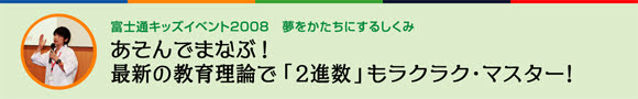 富士通キッズイベント2008　夢をかたちにするしくみ あそんでまなぶ！最新の教育理論で「2進数」もラクラク・マスター！