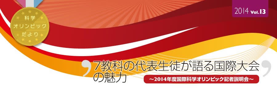 科学オリンピックだより　2014 Vol.13　7教科の代表生徒が語る国際大会の魅力　～2014年度国際科学オリンピック記者説明会～