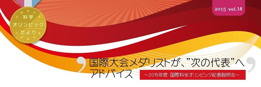 科学オリンピックだより　2015 Vol.14　国際大会メダリストが、"次の代表"へアドバイス　～2015年度　国際科学オリンピック記者説明会～