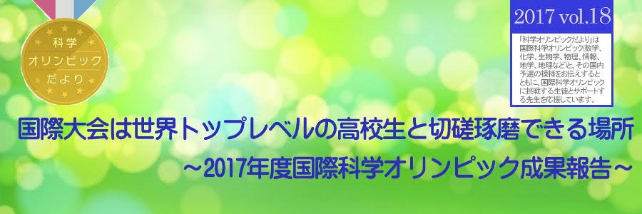 科学オリンピックだより　2017 Vol.18 国際大会は世界トップレベルの高校生と切磋琢磨できる場所　～2017年度国際科学オリンピック成果報告～