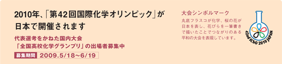 2010年、「第42回国際化学オリンピック」が日本で開催されます 代表選考をかねた国内大会「全国高校化学グランプリ」の出場者募集中 募集期間2009.5/18～6/19 大会シンボルマーク 丸底フラスコが科学、桜の花びらが日本を表し、花びらを一筆書きで書いたことでつながりのある平和の大会を表現しています。