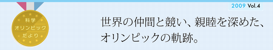 科学オリンピックだより　2009 vol.4　世界の仲間と競い、親睦を深めた、オリンピックの軌跡・