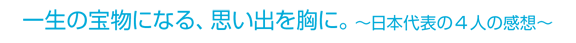 一生の宝物になる、思い出を胸に。～日本代表の4人の感想～