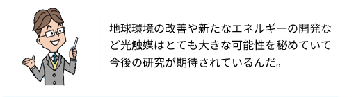 地球環境の改善や新たなエネルギーの開発など光触媒はとても大きな可能性を秘めていて今後の研究が期待されているんだ。