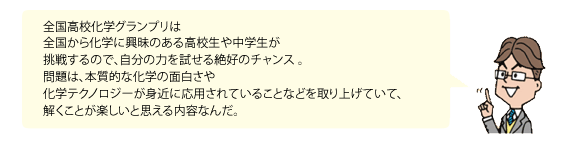 全国高校化学グランプリは
全国から化学に興昧のある高校生や中学生が挑戦するので、自分の力を試せる絶好のチャンス 。問題は、本質的な化学の面白さや化学テクノロジーが身近に応用されていることなどを取り上げていて、解くことが楽しいと思える内容なんだ。