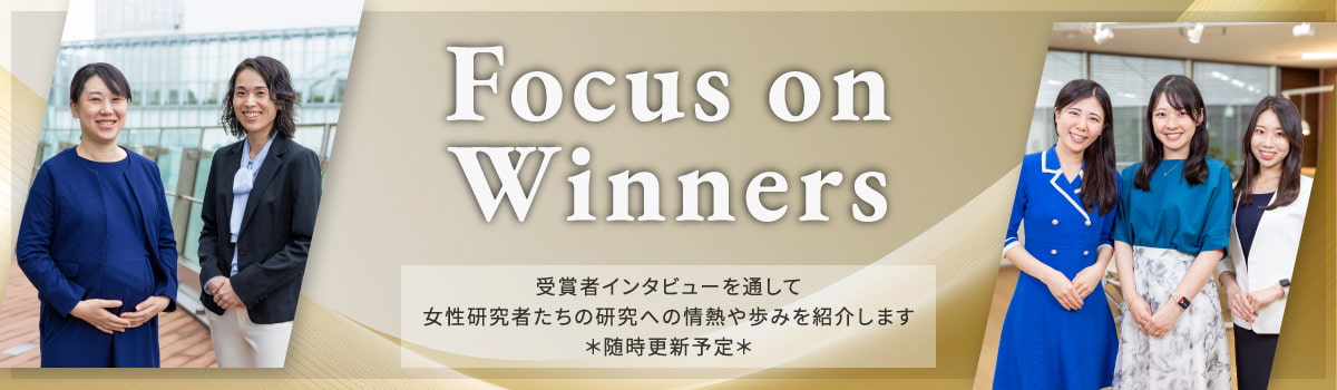Focus on Winners　受賞者インタビューを通して女性研究者たちの研究への情熱や歩みを紹介します　＊随時更新予定＊
