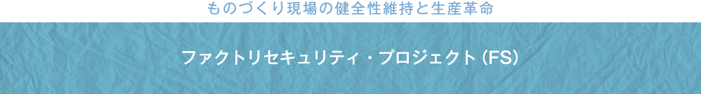 ものづくり現場の健全性維持と生産革命 ファクトリセキュリティ・プロジェクト（FS）