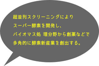 超並列スクリーニングによりスーパー酵素を開発し、バイオマス処 理分野から創薬などで多角的に酵素新産業を創出する。