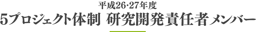 平成26・27年度 ５プロジェクト体制 研究開発責任者メンバー