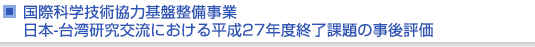 国際科学技術協力基盤整備事業　日本-台湾研究交流における平成27年度終了課題の事後評価