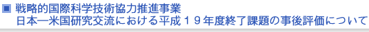 戦略的国際科学技術協力推進事業　戦略的国際科学技術協力推進事業　日本—米国研究交流における平成１９年度終了課題の事後評価について