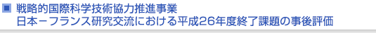 戦略的国際科学技術協力推進事業　日本−フランス研究交流における平成26年度終了課題の事後評価