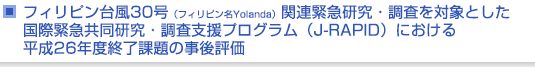 フィリピン台風30号（フィリピン名Yolanda）関連緊急研究・調査を対象とした国際緊急共同研究・調査支援プログラム（J-RAPID）における平成26年度終了課題の事後評価