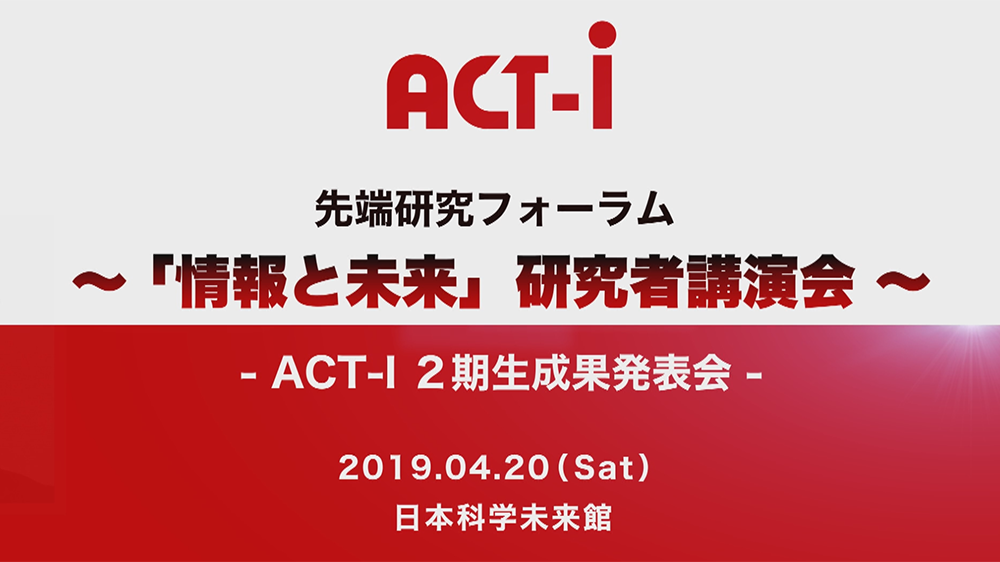 ACT-I先端研究フォーラム ～「情報と未来」研究者講演会～ - ACT-I ２期生成果発表会 - 2019年4月20日（土） 日本科学未来館
