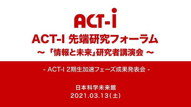 ACT-I先端研究フォーラム ～「情報と未来」研究者講演会～ - ACT-I 2期生加速フェーズ成果発表会 - 2021年3月13日（土） 日本科学未来館