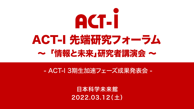 ACT-I先端研究フォーラム ～「情報と未来」研究者講演会～ - ACT-I 3期生加速フェーズ成果発表会 - 2022年3月12日（土） 日本科学未来館
