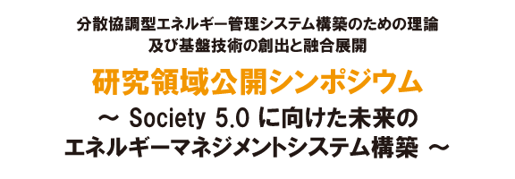 分散協調型エネルギー管理システム構築のための理論及び基盤技術の創出と融合展開 研究領域公開シンポジウム～Society 5.0 に向けた未来のエネルギーマネジメントシステム構築～