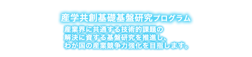 産業界に共通する技術的課題の解決に資する基盤研究を推進し、わが国の産業競争力強化を目指します！