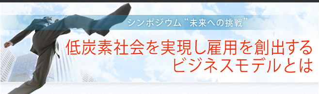 シンポジウム“未来への挑戦”「低炭素社会を実現し雇用を創出するビジネスモデルとは」