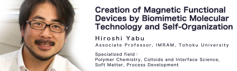Hiroshi Yabu Associate Professor, IMRAM, Tohoku University Specialized field：Polymer Chemistry, Colloids and Interface Science, Soft Matter, Process Development 