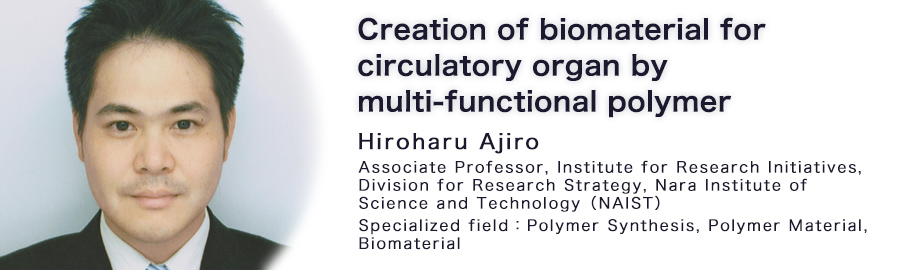 Hiroharu Ajiro Associate Professor Institute for Research Initiatives, Division for Research Strategy Nara Institute of Science and Technology Specialized field : Polymer Synthesis, Polymer Material, Biomaterial