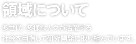 領域について 多世代・多様な人々が活躍する社会を目指して研究開発に取り組んでいます。