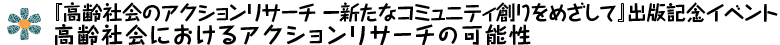 『高齢社会のアクションリサーチ －新たなコミュニティ創りをめざして』出版記念イベント　高齢社会におけるアクションリサーチの可能性