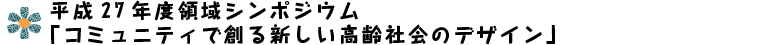 平成27年度領域シンポジウム　「コミュニティで創る新しい高齢社会のデザイン」