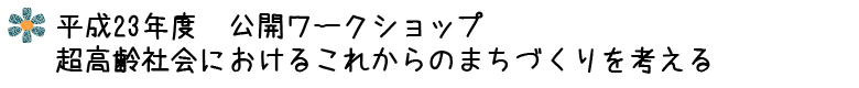 平成23年度 公開ワークショップ 超高齢社会におけるこれからのまちづくりを考える