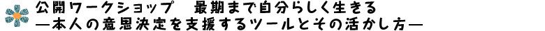 公開ワークショップ　最期まで自分らしく生きる　―本人の意思決定を支援するツールとその活かし方―