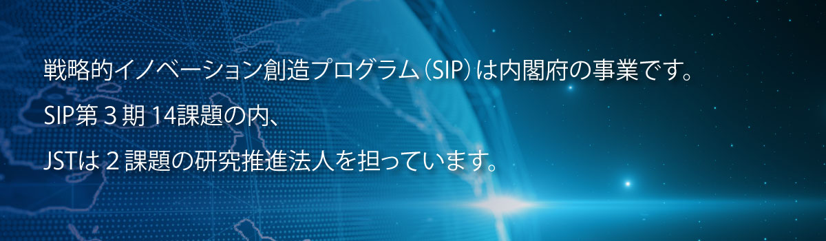 戦略的イノベーション創造プログラム（SIP）は内閣府の事業です。SIP第3期14課題の内、JSTは2課題の研究推進法人を担っています。