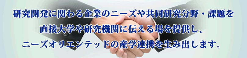 研究開発に関わる企業のニーズや共同研究分野・課題を直接大学や研究機関に伝える場を提供し、ニーズオリエンテッドの産学連携を生み出します。